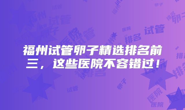 福州试管卵子精选排名前三，这些医院不容错过！