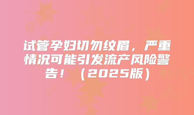 试管孕妇切勿纹眉，严重情况可能引发流产风险警告！（2025版）