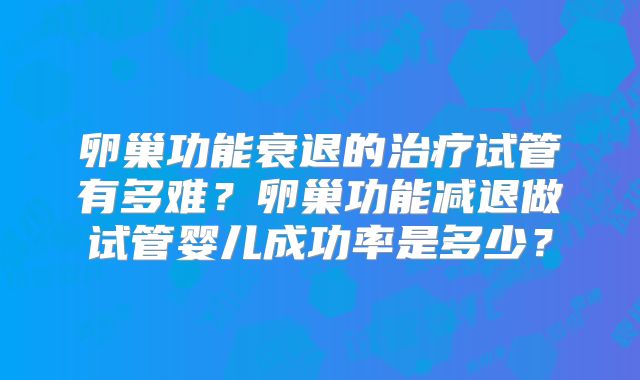 卵巢功能衰退的治疗试管有多难？卵巢功能减退做试管婴儿成功率是多少？