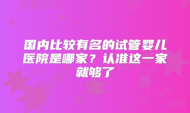 国内比较有名的试管婴儿医院是哪家?认准这一家就够了