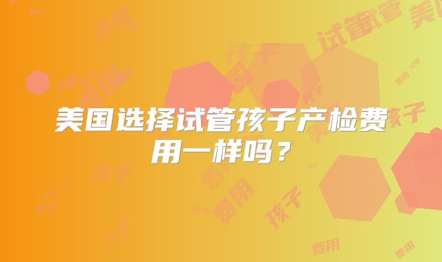 美国选择试管孩子产检费用一样吗？