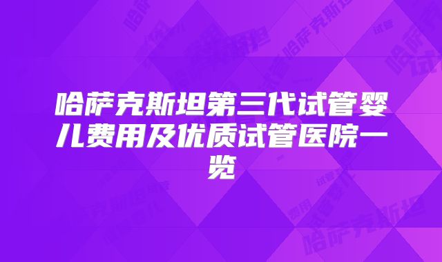 哈萨克斯坦第三代试管婴儿费用及优质试管医院一览