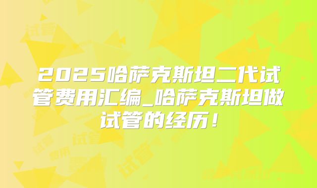 2025哈萨克斯坦二代试管费用汇编_哈萨克斯坦做试管的经历！