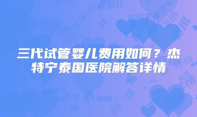 三代试管婴儿费用如何?杰特宁泰国医院解答详情