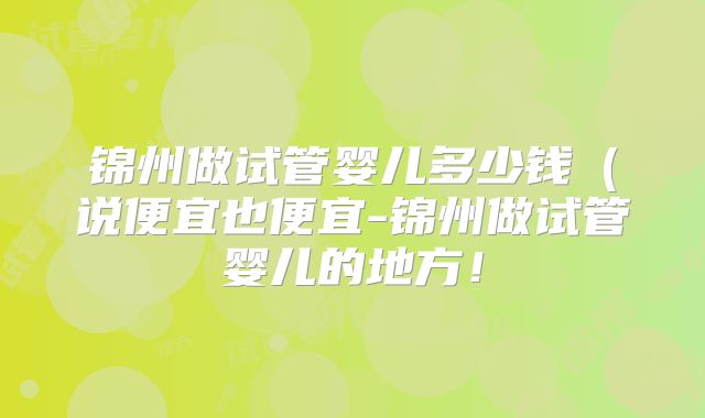锦州做试管婴儿多少钱（说便宜也便宜-锦州做试管婴儿的地方！