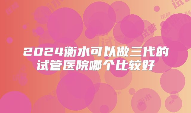 2024衡水可以做三代的试管医院哪个比较好
