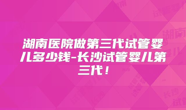 湖南医院做第三代试管婴儿多少钱-长沙试管婴儿第三代！