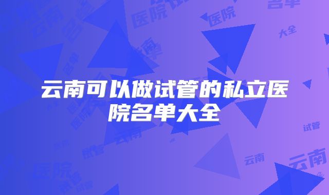 云南可以做试管的私立医院名单大全