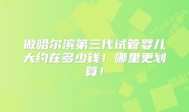 做哈尔滨第三代试管婴儿大约在多少钱！哪里更划算！