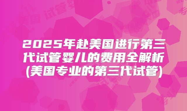 2025年赴美国进行第三代试管婴儿的费用全解析(美国专业的第三代试管)