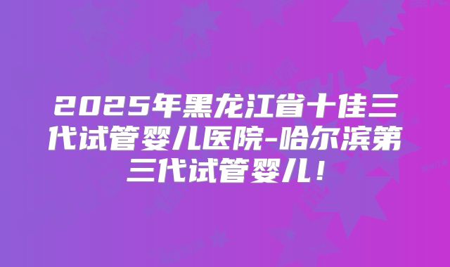 2025年黑龙江省十佳三代试管婴儿医院-哈尔滨第三代试管婴儿！