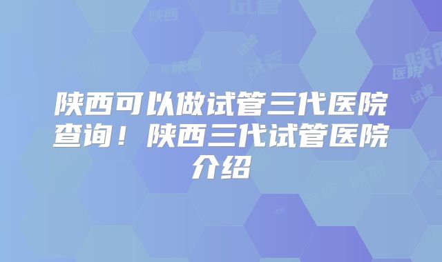 陕西可以做试管三代医院查询！陕西三代试管医院介绍