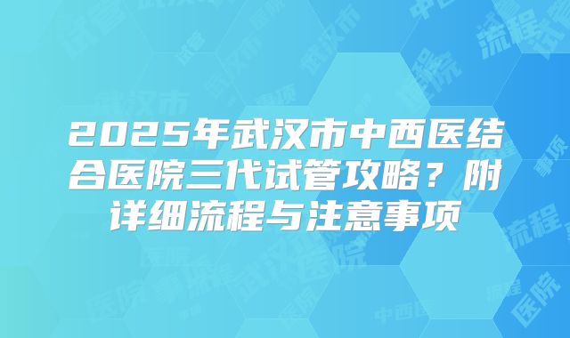 2025年武汉市中西医结合医院三代试管攻略？附详细流程与注意事项