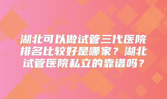 湖北可以做试管三代医院排名比较好是哪家？湖北试管医院私立的靠谱吗？