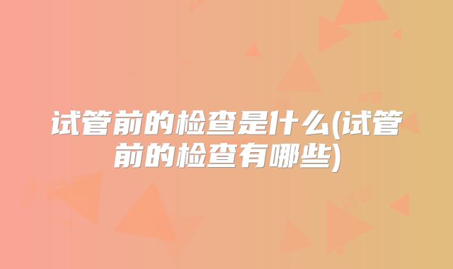 试管前的检查是什么(试管前的检查有哪些)