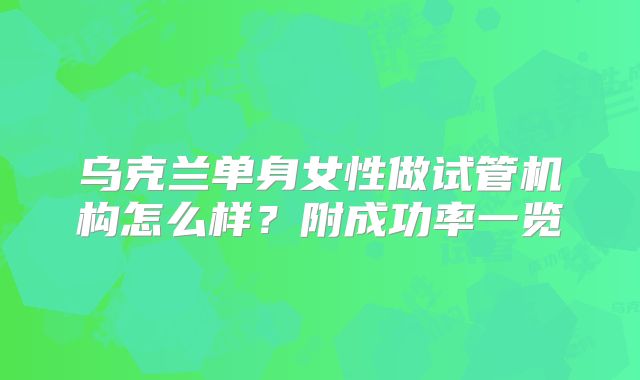 乌克兰单身女性做试管机构怎么样？附成功率一览
