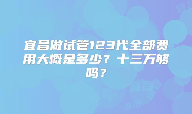 宜昌做试管123代全部费用大概是多少？十三万够吗？