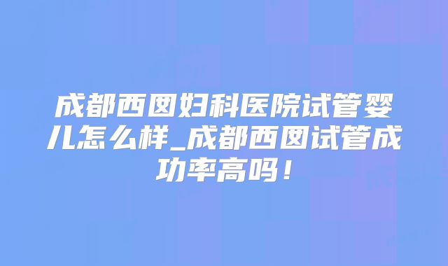 成都西囡妇科医院试管婴儿怎么样_成都西囡试管成功率高吗！
