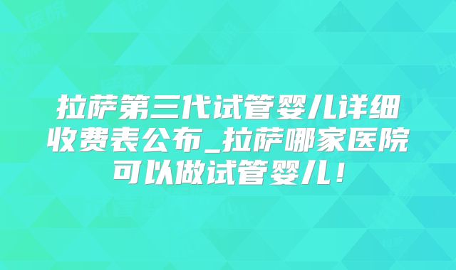 拉萨第三代试管婴儿详细收费表公布_拉萨哪家医院可以做试管婴儿！