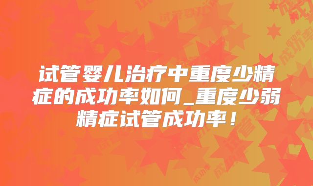试管婴儿治疗中重度少精症的成功率如何_重度少弱精症试管成功率！