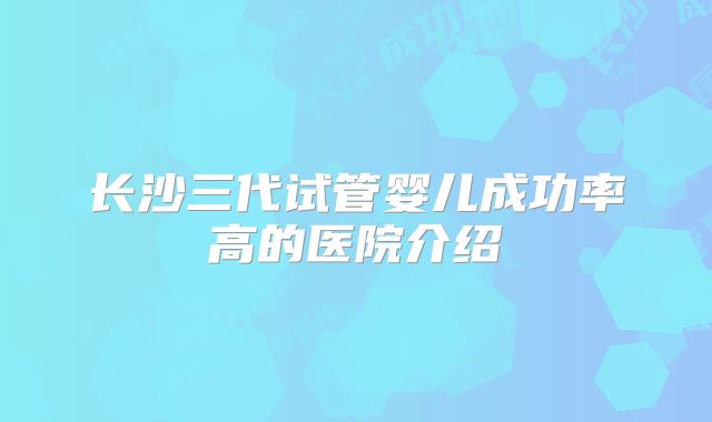 长沙三代试管婴儿成功率高的医院介绍