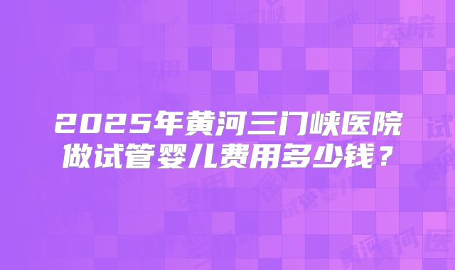 2025年黄河三门峡医院做试管婴儿费用多少钱?