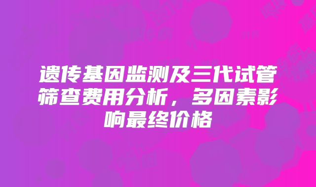 遗传基因监测及三代试管筛查费用分析，多因素影响最终价格