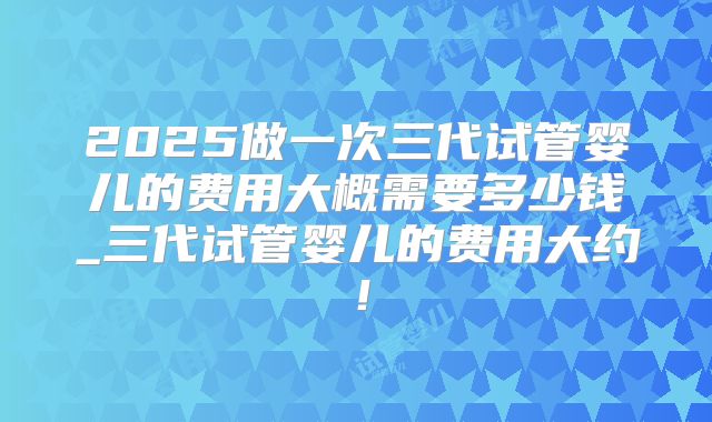 2025做一次三代试管婴儿的费用大概需要多少钱_三代试管婴儿的费用大约!