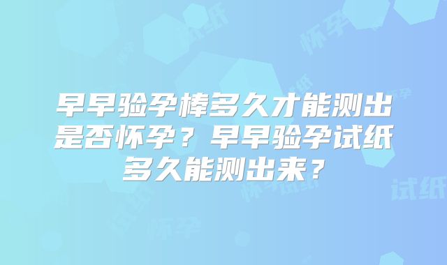 早早验孕棒多久才能测出是否怀孕？早早验孕试纸多久能测出来？