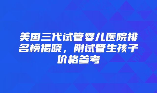 美国三代试管婴儿医院排名榜揭晓，附试管生孩子价格参考