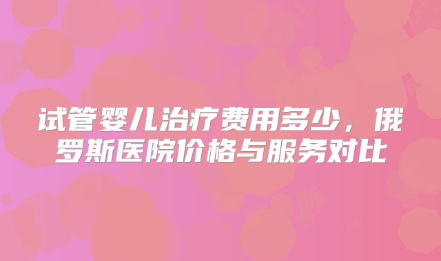 试管婴儿治疗费用多少，俄罗斯医院价格与服务对比
