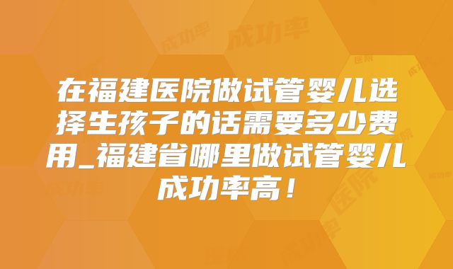 在福建医院做试管婴儿选择生孩子的话需要多少费用_福建省哪里做试管婴儿成功率高！