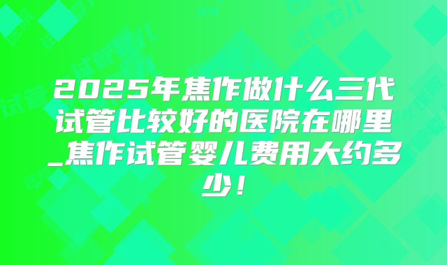 2025年焦作做什么三代试管比较好的医院在哪里_焦作试管婴儿费用大约多少!