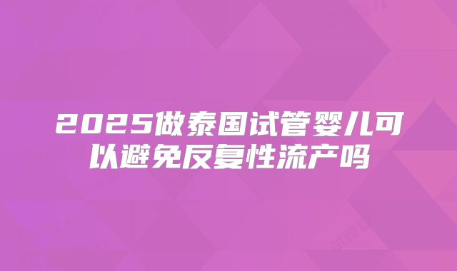 2025做泰国试管婴儿可以避免反复性流产吗