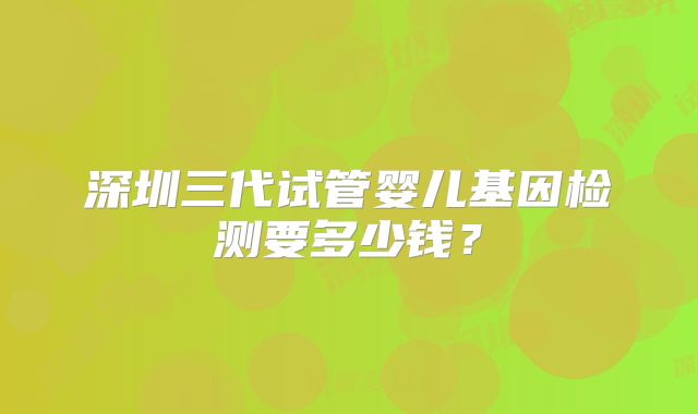 深圳三代试管婴儿基因检测要多少钱?