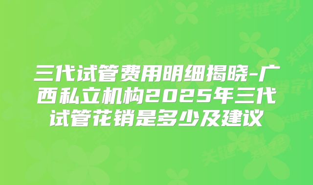 三代试管费用明细揭晓-广西私立机构2025年三代试管花销是多少及建议