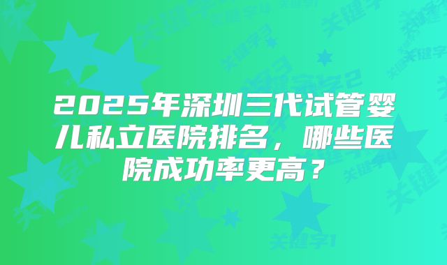 2025年深圳三代试管婴儿私立医院排名，哪些医院成功率更高？