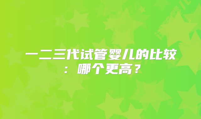 一二三代试管婴儿的比较：哪个更高？