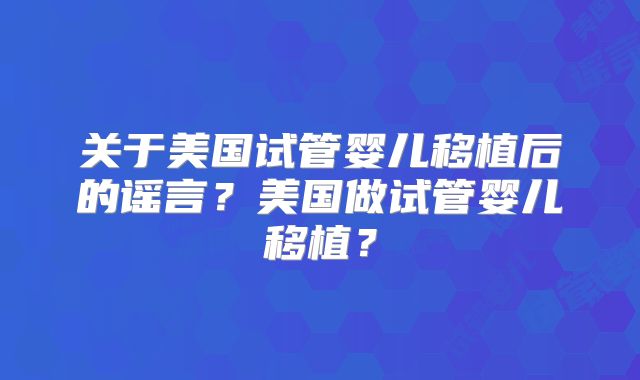 关于美国试管婴儿移植后的谣言？美国做试管婴儿移植？