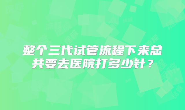 整个三代试管流程下来总共要去医院打多少针？