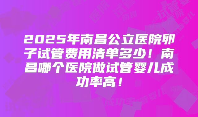 2025年南昌公立医院卵子试管费用清单多少！南昌哪个医院做试管婴儿成功率高！