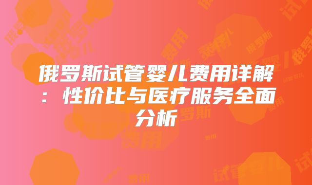 俄罗斯试管婴儿费用详解：性价比与医疗服务全面分析