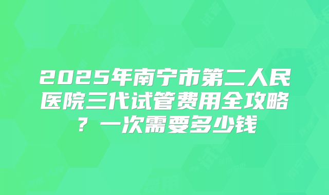 2025年南宁市第二人民医院三代试管费用全攻略？一次需要多少钱