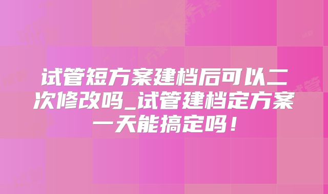 试管短方案建档后可以二次修改吗_试管建档定方案一天能搞定吗!