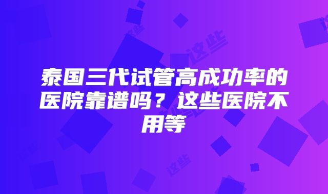 泰国三代试管高成功率的医院靠谱吗？这些医院不用等