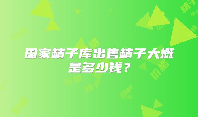 国家精子库出售精子大概是多少钱?