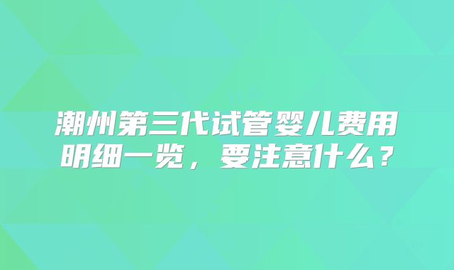 潮州第三代试管婴儿费用明细一览，要注意什么？