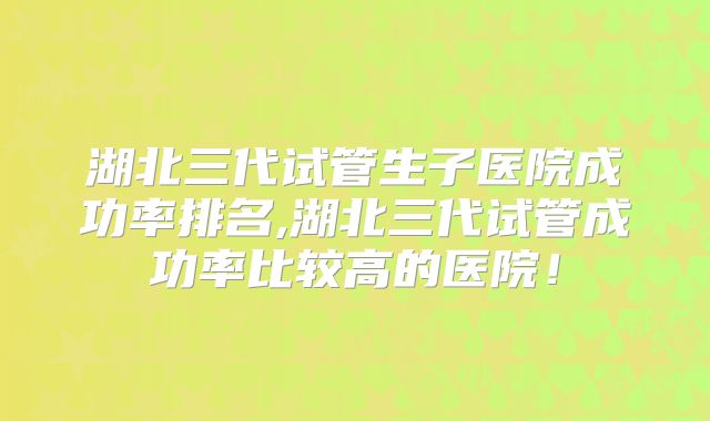 湖北三代试管生子医院成功率排名,湖北三代试管成功率比较高的医院！
