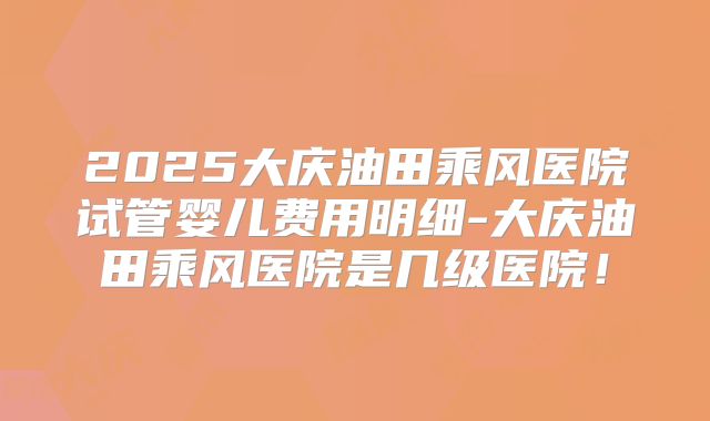 2025大庆油田乘风医院试管婴儿费用明细-大庆油田乘风医院是几级医院！