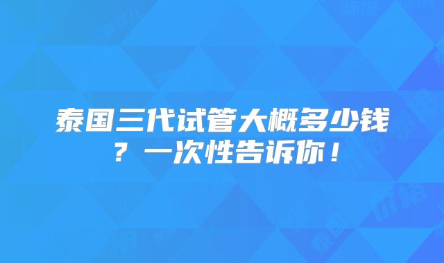 泰国三代试管大概多少钱?一次性告诉你!